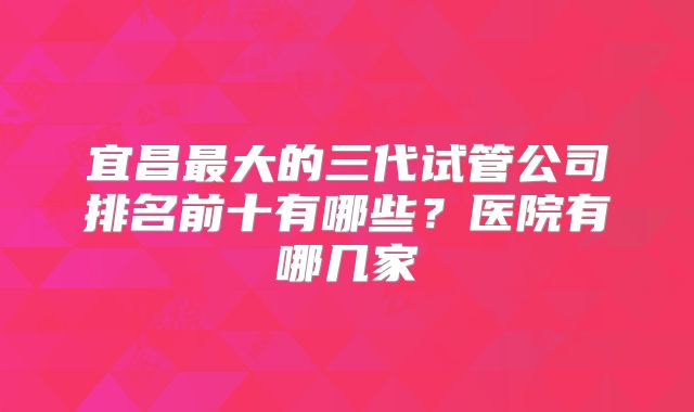 宜昌最大的三代试管公司排名前十有哪些？医院有哪几家