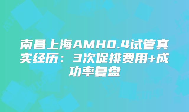 南昌上海AMH0.4试管真实经历:3次促排费用+成功率复盘