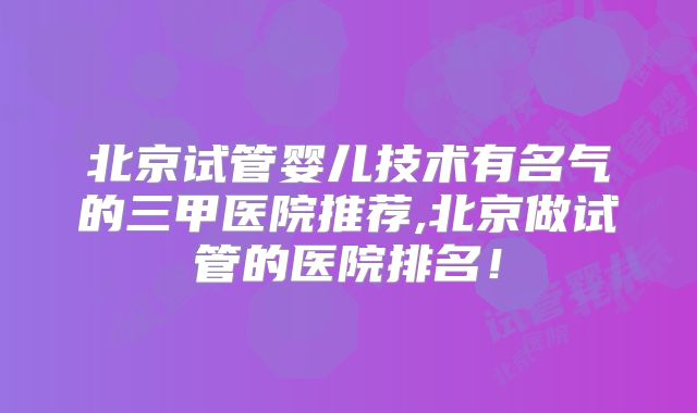 北京试管婴儿技术有名气的三甲医院推荐,北京做试管的医院排名!