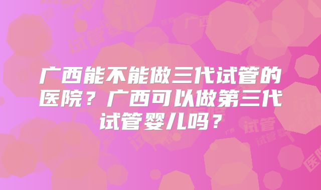 广西能不能做三代试管的医院？广西可以做第三代试管婴儿吗？