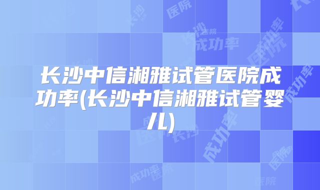 长沙中信湘雅试管医院成功率(长沙中信湘雅试管婴儿)