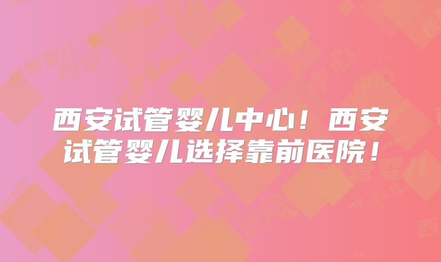 西安试管婴儿中心!西安试管婴儿选择靠前医院!