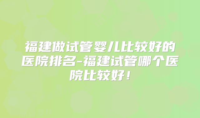 福建做试管婴儿比较好的医院排名-福建试管哪个医院比较好！