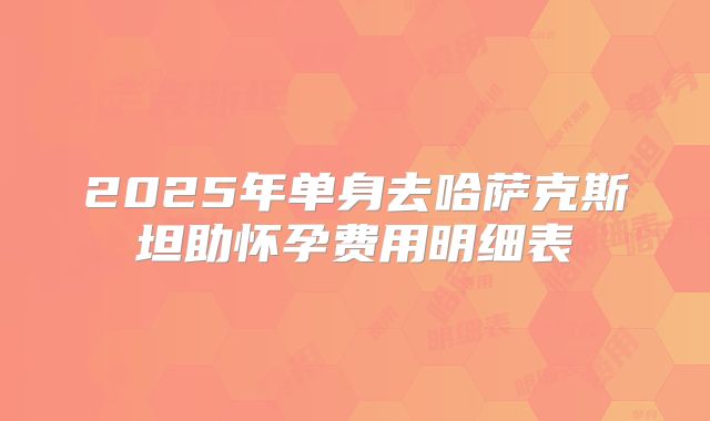 2025年单身去哈萨克斯坦助怀孕费用明细表