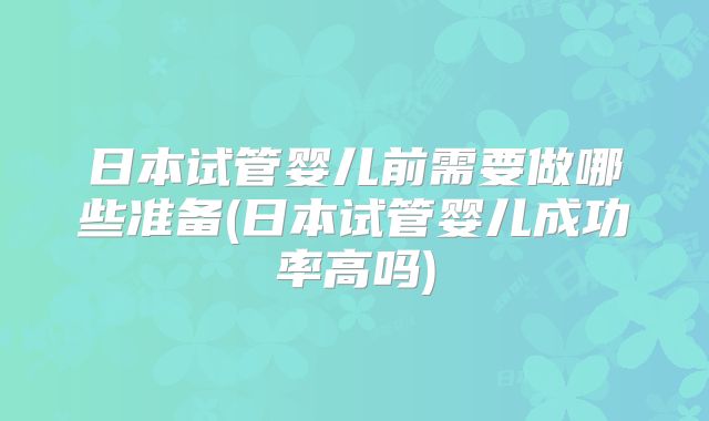 日本试管婴儿前需要做哪些准备(日本试管婴儿成功率高吗)