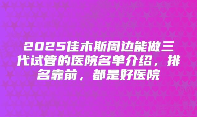 2025佳木斯周边能做三代试管的医院名单介绍，排名靠前，都是好医院