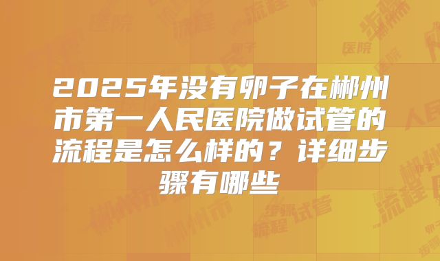 2025年没有卵子在郴州市第一人民医院做试管的流程是怎么样的?详细步骤有哪些