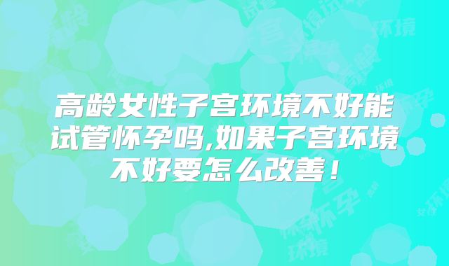 高龄女性子宫环境不好能试管怀孕吗,如果子宫环境不好要怎么改善！