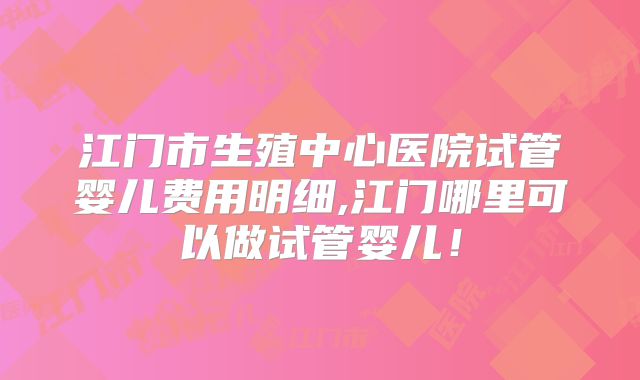 江门市生殖中心医院试管婴儿费用明细,江门哪里可以做试管婴儿！