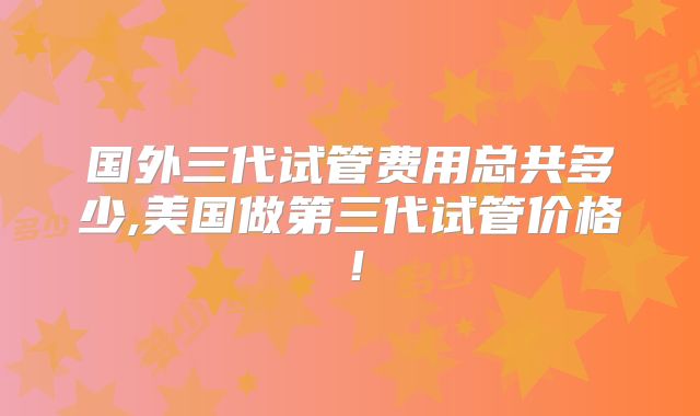 国外三代试管费用总共多少,美国做第三代试管价格！