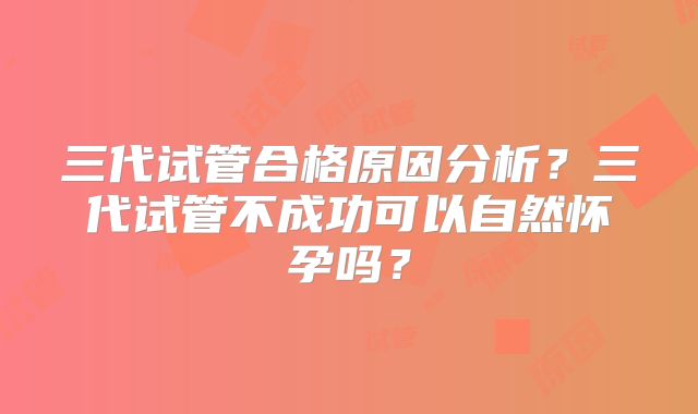 三代试管合格原因分析？三代试管不成功可以自然怀孕吗？