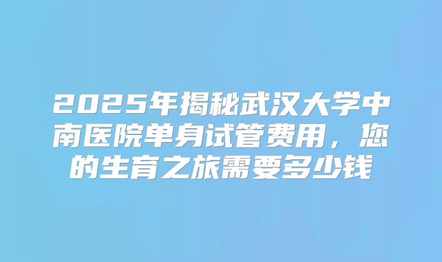 2025年揭秘武汉大学中南医院单身试管费用，您的生育之旅需要多少钱