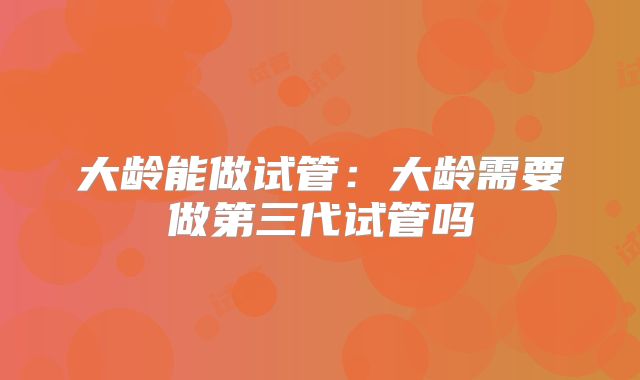 大龄能做试管:大龄需要做第三代试管吗