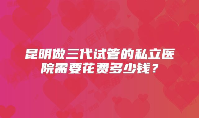 昆明做三代试管的私立医院需要花费多少钱？