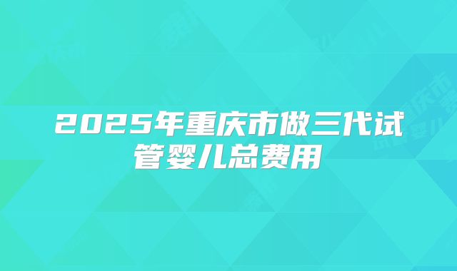 2025年重庆市做三代试管婴儿总费用