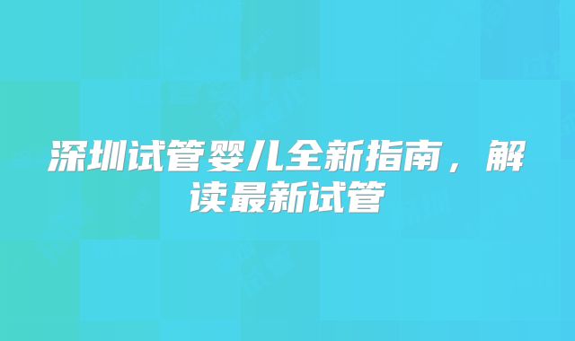深圳试管婴儿全新指南，解读最新试管