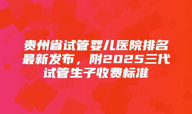 贵州省试管婴儿医院排名最新发布，附2025三代试管生子收费标准