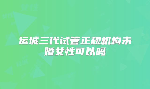 运城三代试管正规机构未婚女性可以吗