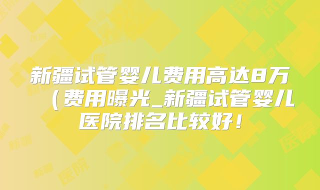 新疆试管婴儿费用高达8万(费用曝光_新疆试管婴儿医院排名比较好!