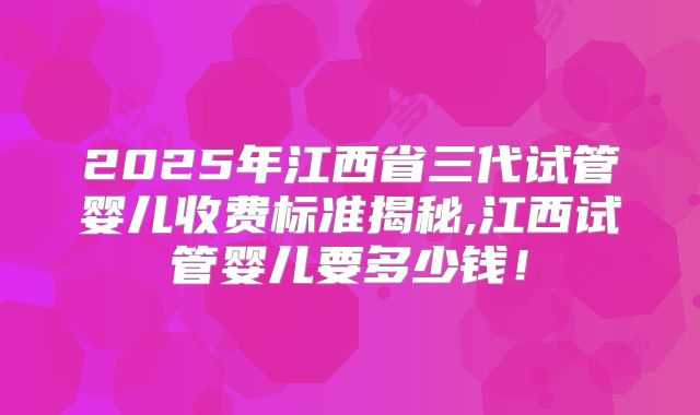 2025年江西省三代试管婴儿收费标准揭秘,江西试管婴儿要多少钱！