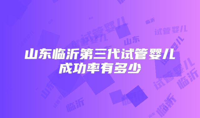 山东临沂第三代试管婴儿成功率有多少