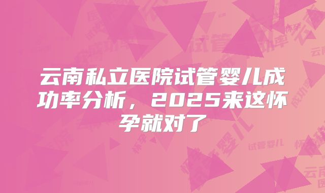 云南私立医院试管婴儿成功率分析，2025来这怀孕就对了