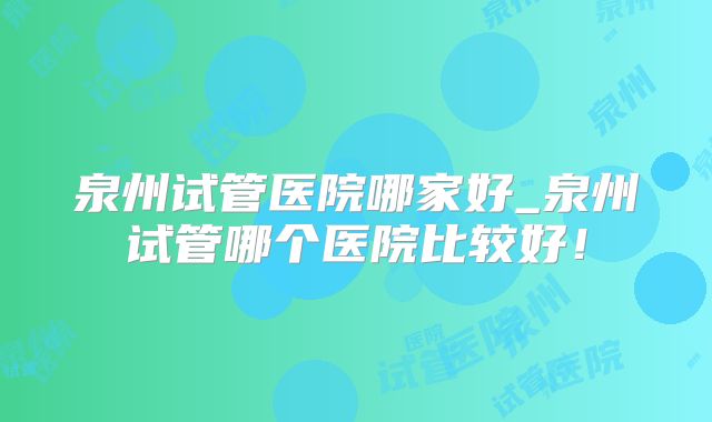 泉州试管医院哪家好_泉州试管哪个医院比较好!