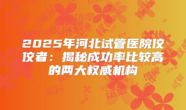 2025年河北试管医院佼佼者:揭秘成功率比较高的两大权威机构