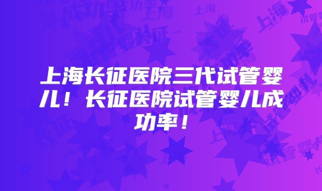 上海长征医院三代试管婴儿！长征医院试管婴儿成功率！