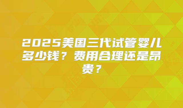2025美国三代试管婴儿多少钱?费用合理还是昂贵?