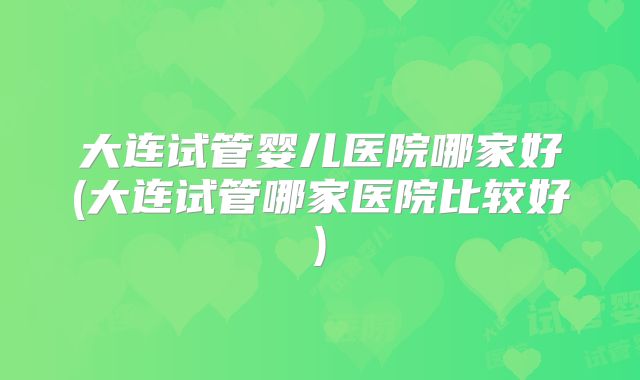 大连试管婴儿医院哪家好(大连试管哪家医院比较好)