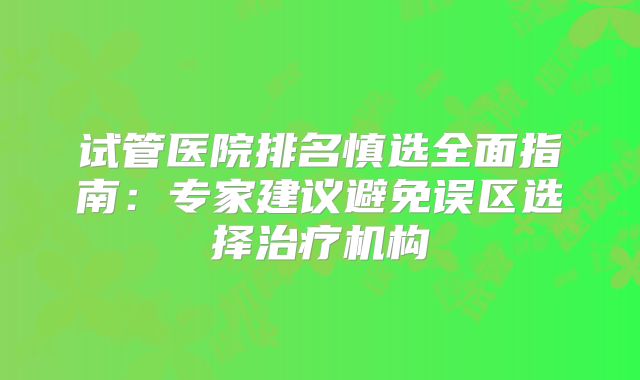 试管医院排名慎选全面指南：专家建议避免误区选择治疗机构