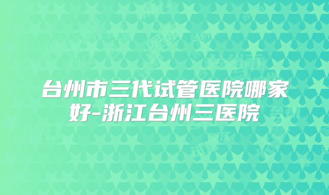台州市三代试管医院哪家好-浙江台州三医院