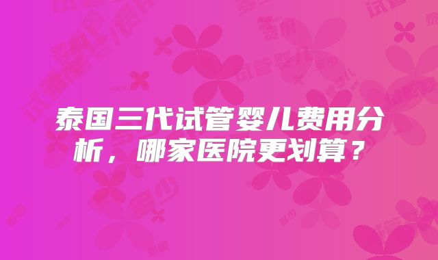 泰国三代试管婴儿费用分析,哪家医院更划算?
