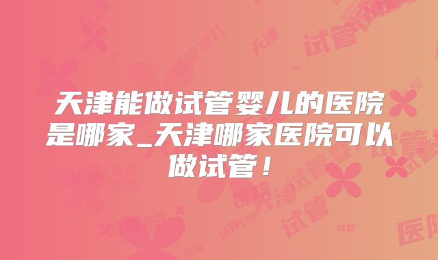 天津能做试管婴儿的医院是哪家_天津哪家医院可以做试管！
