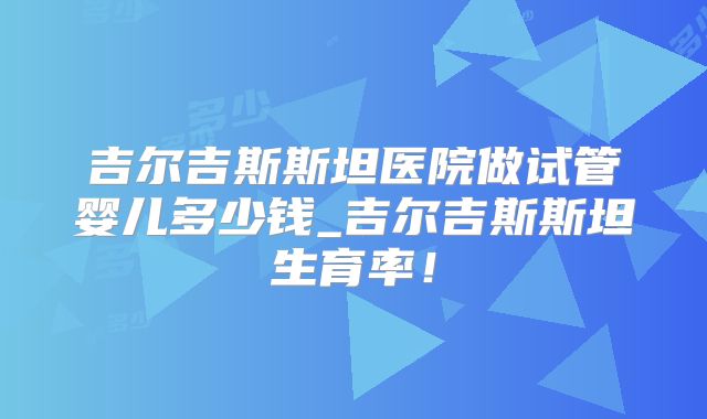 吉尔吉斯斯坦医院做试管婴儿多少钱_吉尔吉斯斯坦生育率！