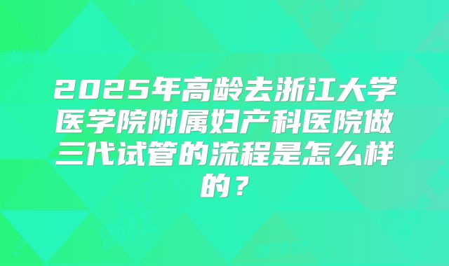 2025年高龄去浙江大学医学院附属妇产科医院做三代试管的流程是怎么样的？
