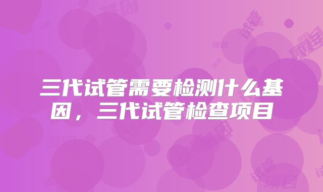 三代试管需要检测什么基因，三代试管检查项目