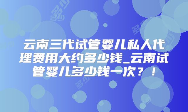 云南三代试管婴儿私人代理费用大约多少钱_云南试管婴儿多少钱一次？！