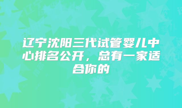 辽宁沈阳三代试管婴儿中心排名公开，总有一家适合你的
