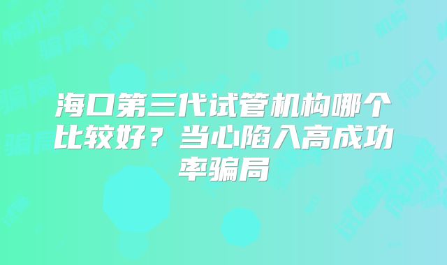 海口第三代试管机构哪个比较好?当心陷入高成功率骗局