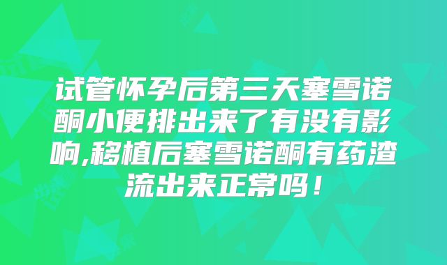 试管怀孕后第三天塞雪诺酮小便排出来了有没有影响,移植后塞雪诺酮有药渣流出来正常吗！