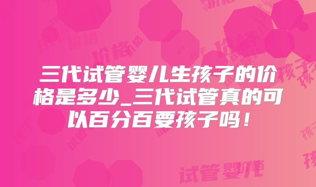 三代试管婴儿生孩子的价格是多少_三代试管真的可以百分百要孩子吗！