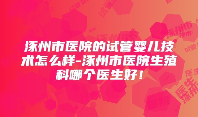 涿州市医院的试管婴儿技术怎么样-涿州市医院生殖科哪个医生好！