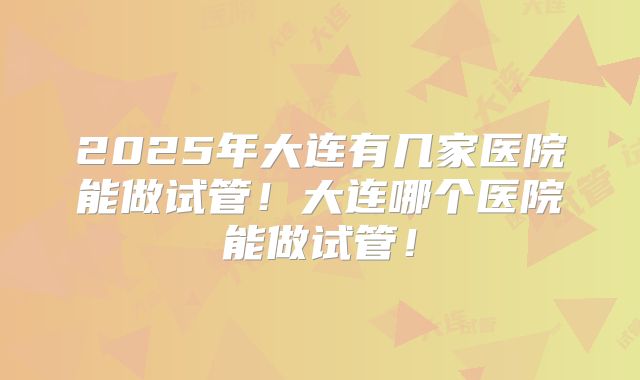 2025年大连有几家医院能做试管！大连哪个医院能做试管！