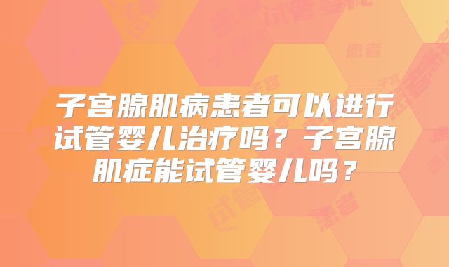 子宫腺肌病患者可以进行试管婴儿治疗吗？子宫腺肌症能试管婴儿吗？