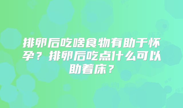 排卵后吃啥食物有助于怀孕？排卵后吃点什么可以助着床？