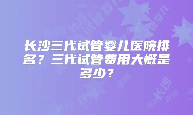 长沙三代试管婴儿医院排名？三代试管费用大概是多少？