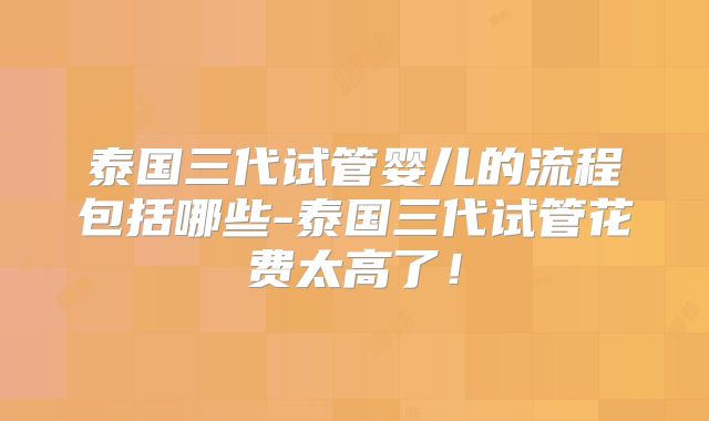 泰国三代试管婴儿的流程包括哪些-泰国三代试管花费太高了!