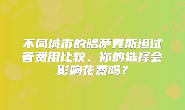 不同城市的哈萨克斯坦试管费用比较,你的选择会影响花费吗?